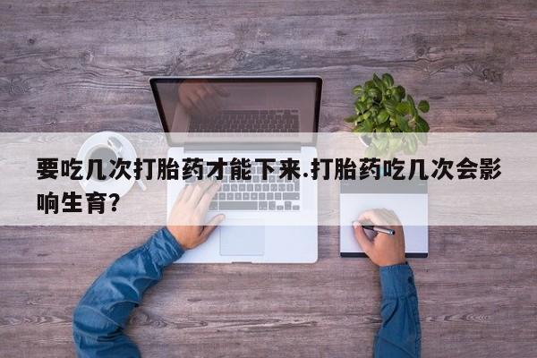 堕胎药联系方式要吃几次打胎药才能下来.打胎药吃几次会影响生育？