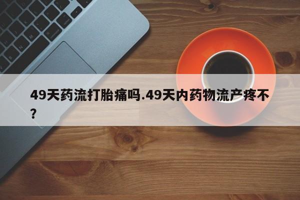 堕胎药联系方式49天药流打胎痛吗.49天内药物流产疼不？