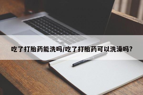 堕胎药联系方式吃了打胎药能洗吗/吃了打胎药可以洗澡吗?