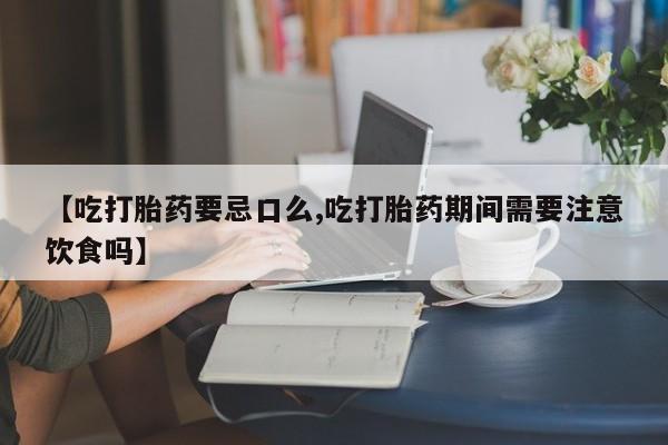 堕胎药联系方式【吃打胎药要忌口么,吃打胎药期间需要注意饮食吗】