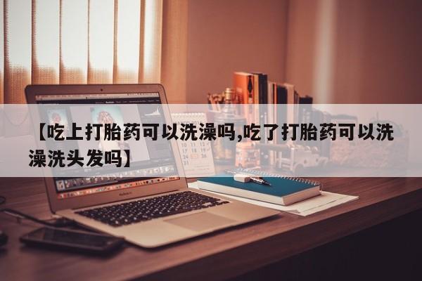 堕胎药联系方式【吃上打胎药可以洗澡吗,吃了打胎药可以洗澡洗头发吗】
