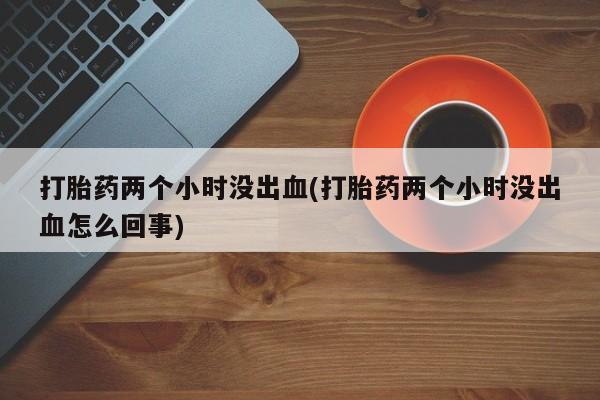 堕胎药联系方式打胎药两个小时没出血(打胎药两个小时没出血怎么回事)
