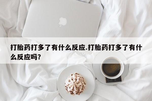堕胎药联系方式打胎药打多了有什么反应.打胎药打多了有什么反应吗？