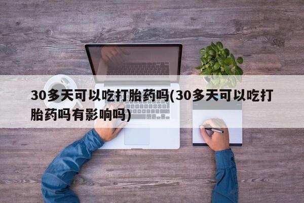 堕胎药联系方式30多天可以吃打胎药吗(30多天可以吃打胎药吗有影响吗)