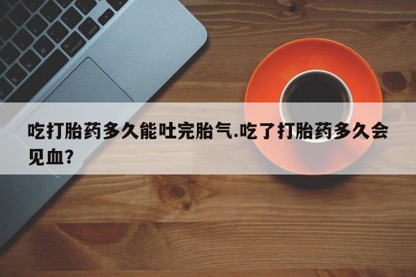 堕胎药联系方式吃打胎药多久能吐完胎气.吃了打胎药多久会见血？