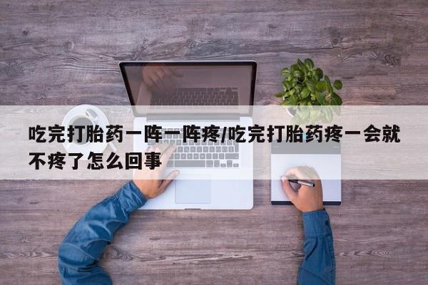 堕胎药联系方式吃完打胎药一阵一阵疼/吃完打胎药疼一会就不疼了怎么回事