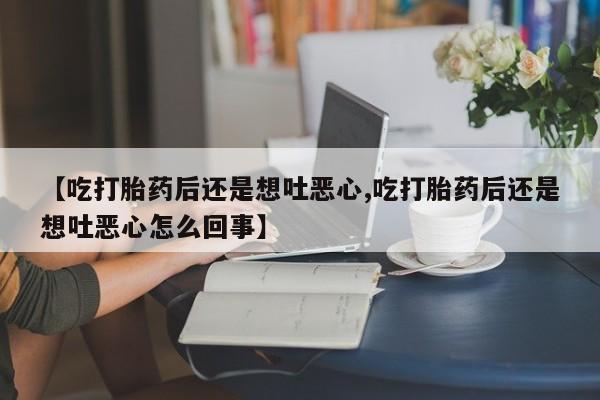堕胎药联系方式【吃打胎药后还是想吐恶心,吃打胎药后还是想吐恶心怎么回事】
