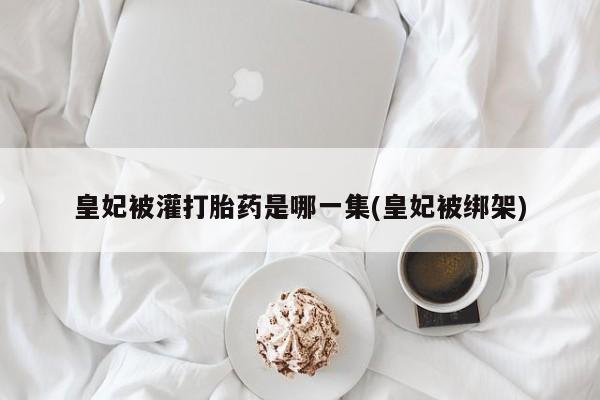 堕胎药联系方式皇妃被灌打胎药是哪一集(皇妃被绑架)