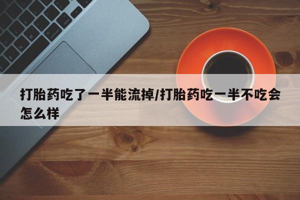 堕胎药联系方式打胎药吃了一半能流掉/打胎药吃一半不吃会怎么样
