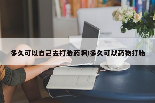堕胎药联系方式多久可以自己去打胎药啊/多久可以药物打胎