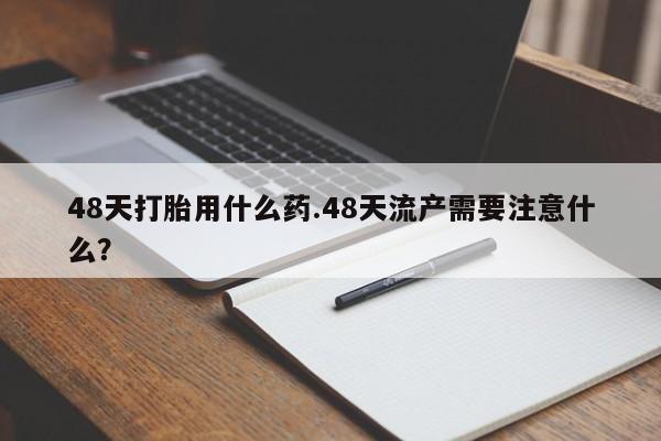 堕胎药联系方式48天打胎用什么药.48天流产需要注意什么？
