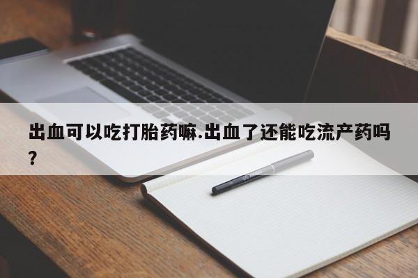 堕胎药联系方式出血可以吃打胎药嘛.出血了还能吃流产药吗？