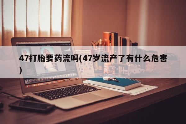 堕胎药联系方式47打胎要药流吗(47岁流产了有什么危害)