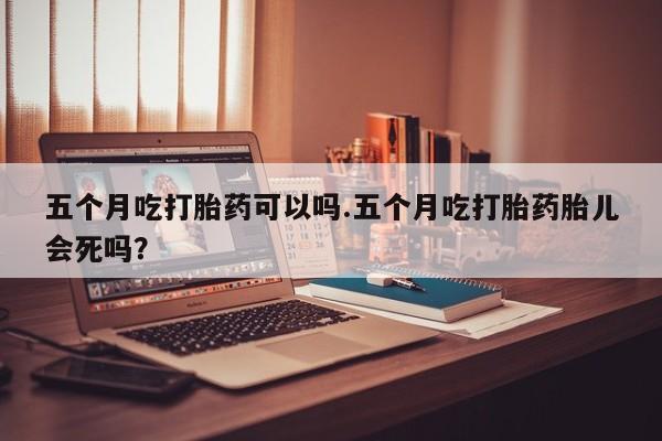 堕胎药联系方式五个月吃打胎药可以吗.五个月吃打胎药胎儿会死吗?