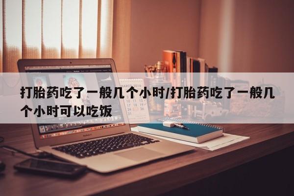 堕胎药联系方式打胎药吃了一般几个小时/打胎药吃了一般几个小时可以吃饭
