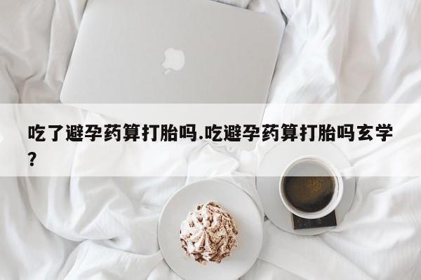 堕胎药联系方式吃了避孕药算打胎吗.吃避孕药算打胎吗玄学？