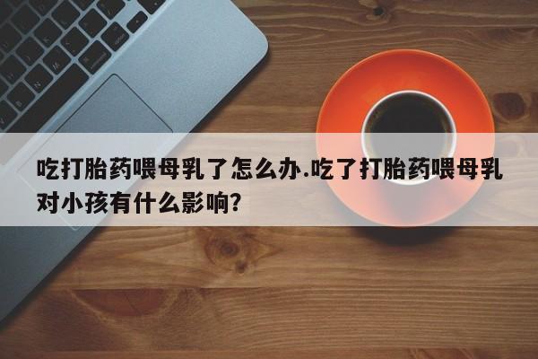 堕胎药联系方式吃打胎药喂母乳了怎么办.吃了打胎药喂母乳对小孩有什么影响？