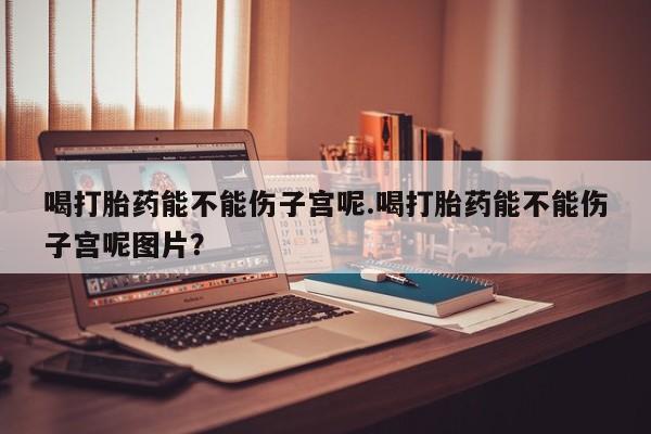堕胎药联系方式喝打胎药能不能伤子宫呢.喝打胎药能不能伤子宫呢图片？