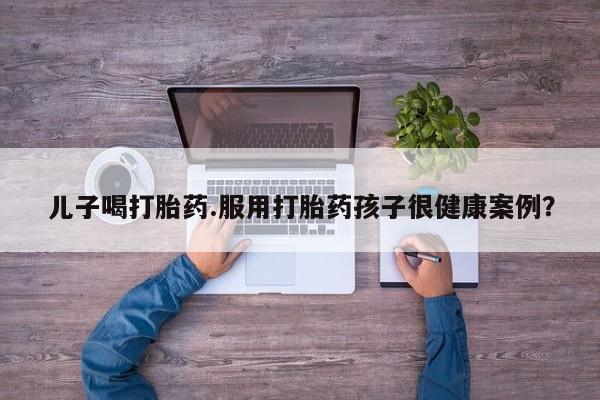 堕胎药联系方式儿子喝打胎药.服用打胎药孩子很健康案例？