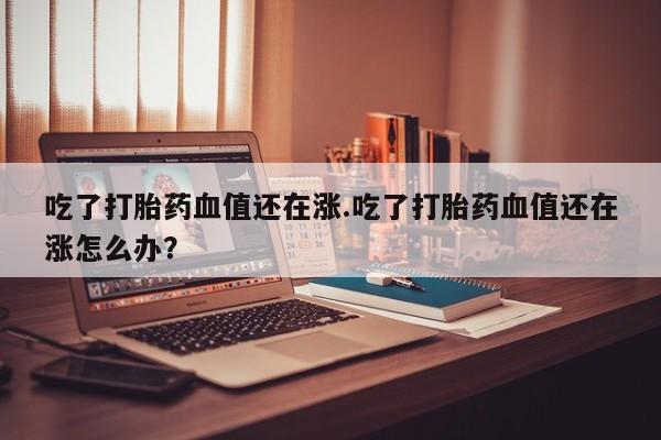 堕胎药联系方式吃了打胎药血值还在涨.吃了打胎药血值还在涨怎么办？