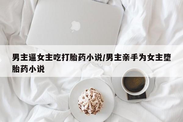 堕胎药联系方式男主逼女主吃打胎药小说/男主亲手为女主堕胎药小说