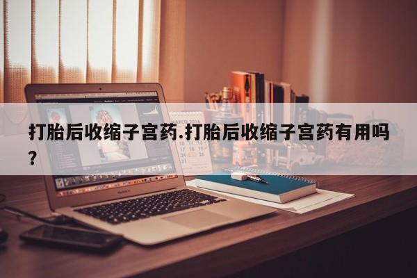 堕胎药联系方式打胎后收缩子宫药.打胎后收缩子宫药有用吗？