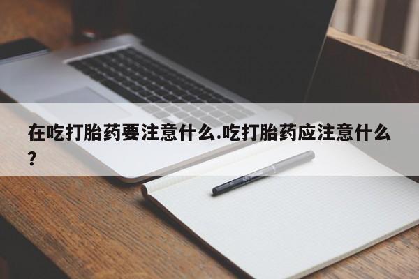 堕胎药联系方式在吃打胎药要注意什么.吃打胎药应注意什么？