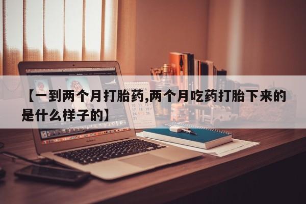 堕胎药联系方式【一到两个月打胎药,两个月吃药打胎下来的是什么样子的】