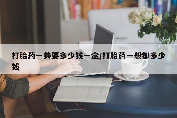 堕胎药联系方式打胎药一共要多少钱一盒/打胎药一般都多少钱