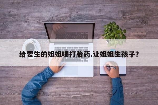 堕胎药联系方式给要生的姐姐喂打胎药.让姐姐生孩子？
