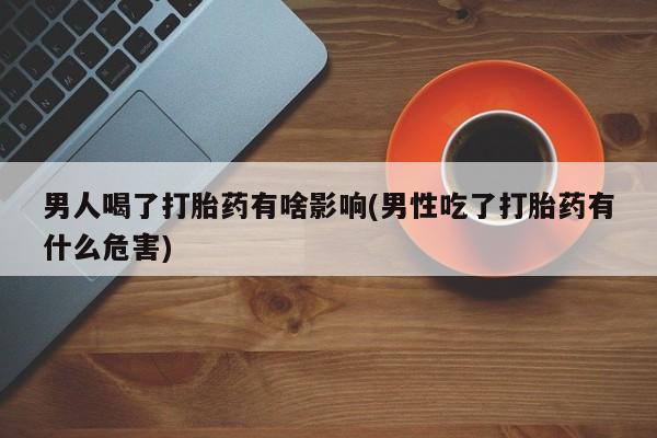 堕胎药联系方式男人喝了打胎药有啥影响(男性吃了打胎药有什么危害)