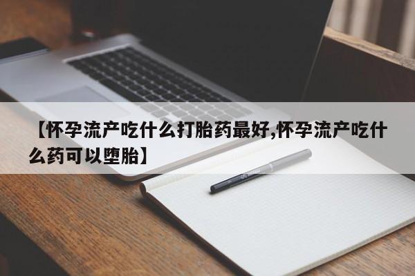 堕胎药联系方式【怀孕流产吃什么打胎药最好,怀孕流产吃什么药可以堕胎】