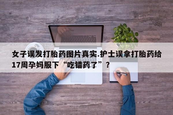 堕胎药联系方式女子误发打胎药图片真实.护士误拿打胎药给17周孕妈服下“吃错药了”？