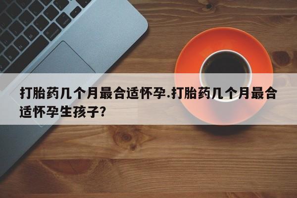 堕胎药联系方式打胎药几个月最合适怀孕.打胎药几个月最合适怀孕生孩子？