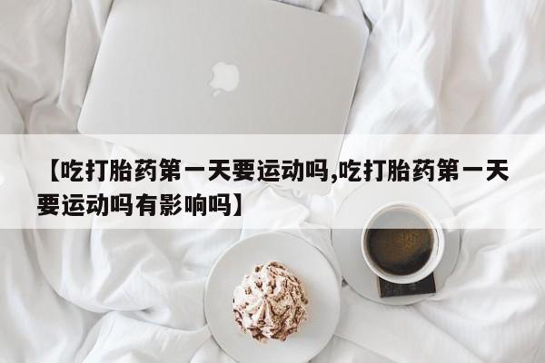 堕胎药联系方式【吃打胎药第一天要运动吗,吃打胎药第一天要运动吗有影响吗】