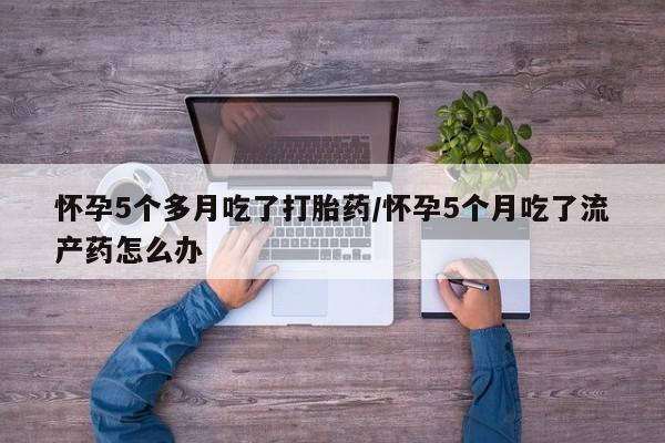 堕胎药联系方式怀孕5个多月吃了打胎药/怀孕5个月吃了流产药怎么办