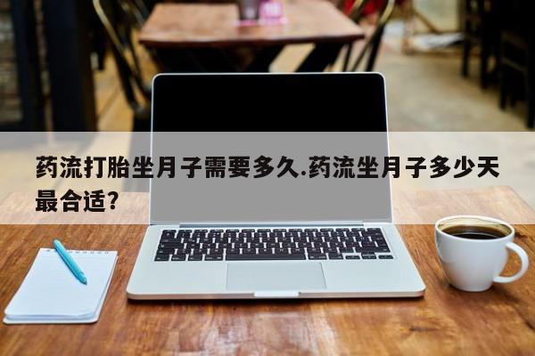 堕胎药联系方式药流打胎坐月子需要多久.药流坐月子多少天最合适？