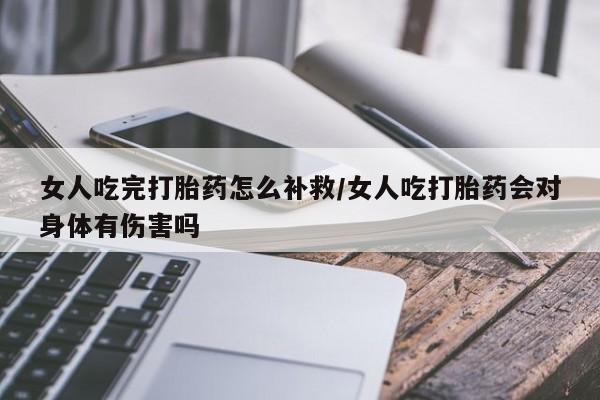 堕胎药联系方式女人吃完打胎药怎么补救/女人吃打胎药会对身体有伤害吗