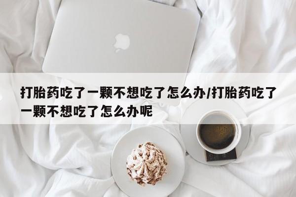 堕胎药联系方式打胎药吃了一颗不想吃了怎么办/打胎药吃了一颗不想吃了怎么办呢