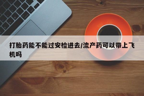 堕胎药联系方式打胎药能不能过安检进去/流产药可以带上飞机吗