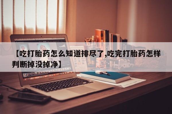 堕胎药联系方式【吃打胎药怎么知道排尽了,吃完打胎药怎样判断掉没掉净】