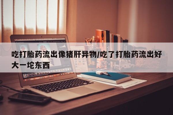 堕胎药联系方式吃打胎药流出像猪肝异物/吃了打胎药流出好大一坨东西