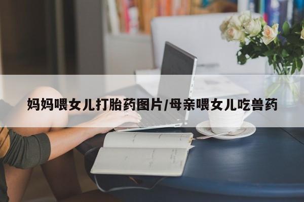 堕胎药联系方式妈妈喂女儿打胎药图片/母亲喂女儿吃兽药