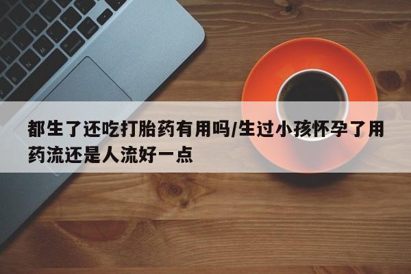 堕胎药联系方式都生了还吃打胎药有用吗/生过小孩怀孕了用药流还是人流好一点