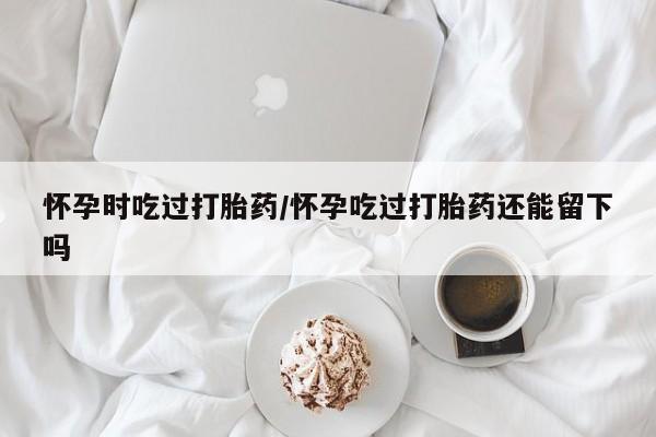 堕胎药联系方式怀孕时吃过打胎药/怀孕吃过打胎药还能留下吗