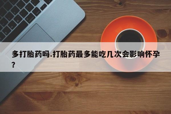 堕胎药联系方式多打胎药吗.打胎药最多能吃几次会影响怀孕？