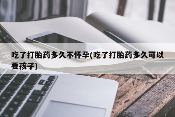 堕胎药联系方式吃了打胎药多久不怀孕(吃了打胎药多久可以要孩子)
