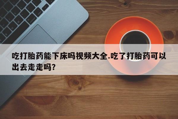 堕胎药联系方式吃打胎药能下床吗视频大全.吃了打胎药可以出去走走吗？