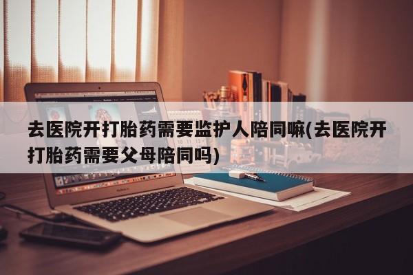 堕胎药联系方式去医院开打胎药需要监护人陪同嘛(去医院开打胎药需要父母陪同吗)