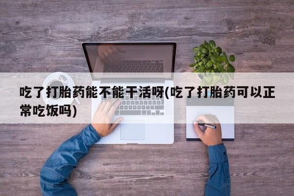 堕胎药联系方式吃了打胎药能不能干活呀(吃了打胎药可以正常吃饭吗)